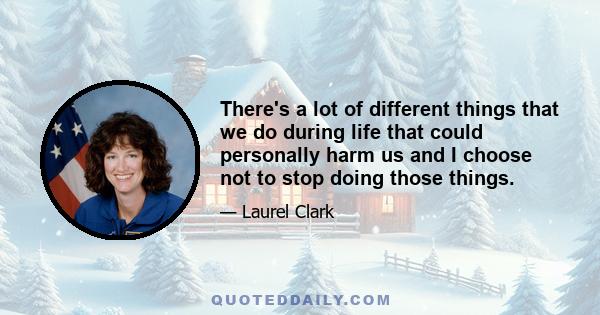 There's a lot of different things that we do during life that could personally harm us and I choose not to stop doing those things.