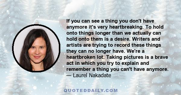 If you can see a thing you don't have anymore it's very heartbreaking. To hold onto things longer than we actually can hold onto them is a desire. Writers and artists are trying to record these things they can no longer