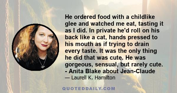 He ordered food with a childlike glee and watched me eat, tasting it as I did. In private he'd roll on his back like a cat, hands pressed to his mouth as if trying to drain every taste. It was the only thing he did that