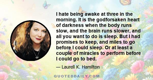 I hate being awake at three in the morning. It is the godforsaken heart of darkness when the body runs slow, and the brain runs slower, and all you want to do is sleep. But I had promises to keep, and miles to go before