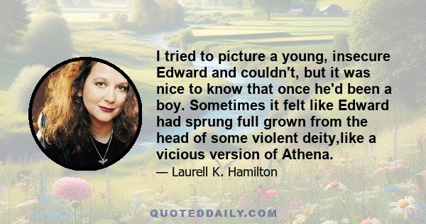 I tried to picture a young, insecure Edward and couldn't, but it was nice to know that once he'd been a boy. Sometimes it felt like Edward had sprung full grown from the head of some violent deity,like a vicious version