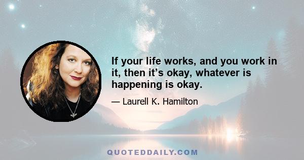 If your life works, and you work in it, then it’s okay, whatever is happening is okay.