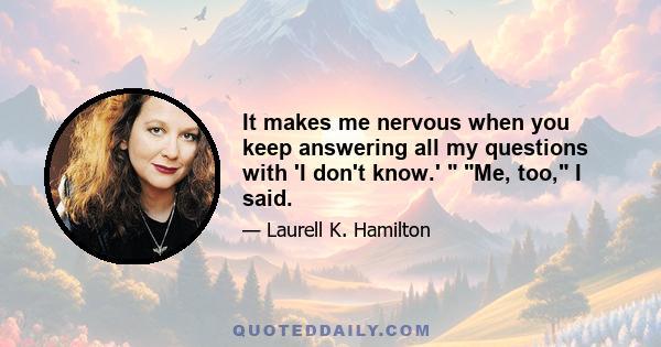 It makes me nervous when you keep answering all my questions with 'I don't know.' Me, too, I said.