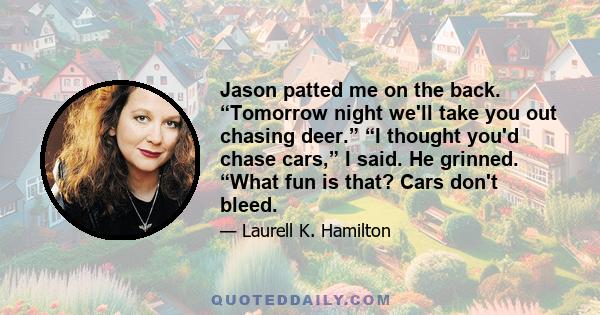 Jason patted me on the back. “Tomorrow night we'll take you out chasing deer.” “I thought you'd chase cars,” I said. He grinned. “What fun is that? Cars don't bleed.