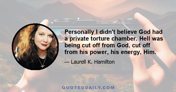Personally I didn't believe God had a private torture chamber. Hell was being cut off from God, cut off from his power, his energy, Him.