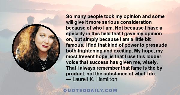 So many people took my opinion and some will give it more serious consideration because of who I am. Not because I have a specility in this field that I gave my opinion on, but simply because I am a little bit famous. I