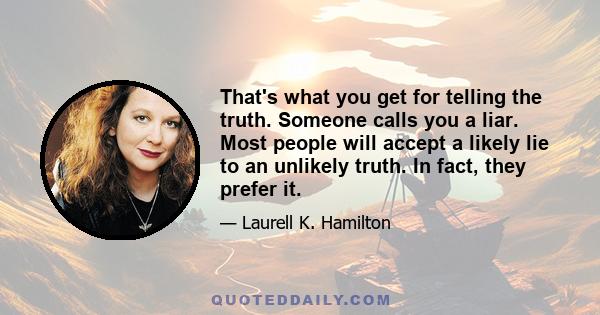 That's what you get for telling the truth. Someone calls you a liar. Most people will accept a likely lie to an unlikely truth. In fact, they prefer it.