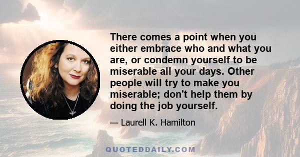 There comes a point when you either embrace who and what you are, or condemn yourself to be miserable all your days. Other people will try to make you miserable; don't help them by doing the job yourself.