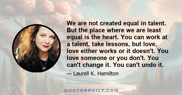 We are not created equal in talent. But the place where we are least equal is the heart. You can work at a talent, take lessons, but love, love either works or it doesn't. You love someone or you don't. You can't change