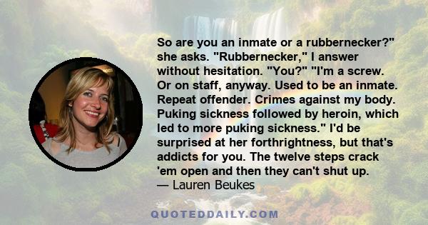So are you an inmate or a rubbernecker? she asks. Rubbernecker, I answer without hesitation. You? I'm a screw. Or on staff, anyway. Used to be an inmate. Repeat offender. Crimes against my body. Puking sickness followed