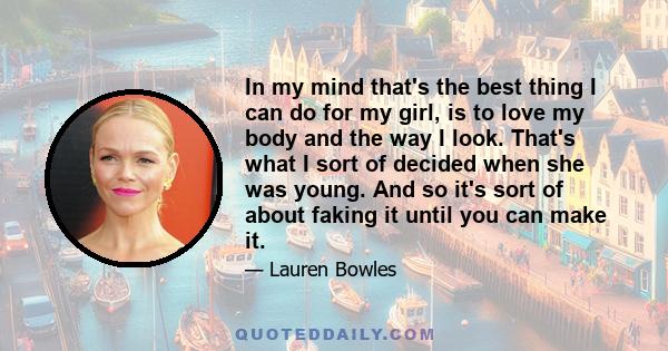 In my mind that's the best thing I can do for my girl, is to love my body and the way I look. That's what I sort of decided when she was young. And so it's sort of about faking it until you can make it.