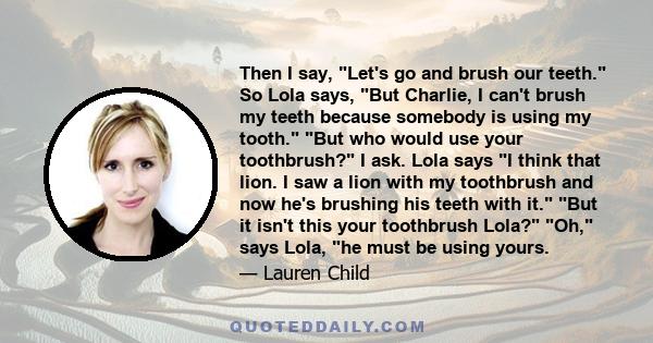 Then I say, Let's go and brush our teeth. So Lola says, But Charlie, I can't brush my teeth because somebody is using my tooth. But who would use your toothbrush? I ask. Lola says I think that lion. I saw a lion with my