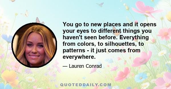 You go to new places and it opens your eyes to different things you haven't seen before. Everything from colors, to silhouettes, to patterns - it just comes from everywhere.