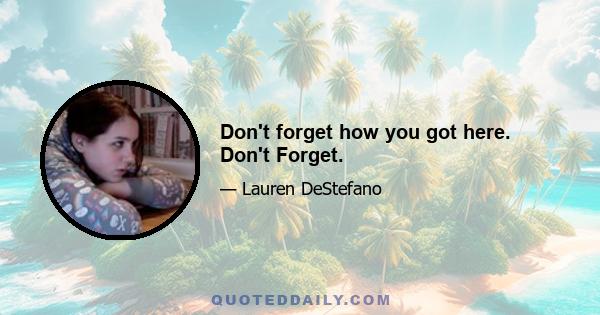 Don't forget how you got here. Don't Forget.