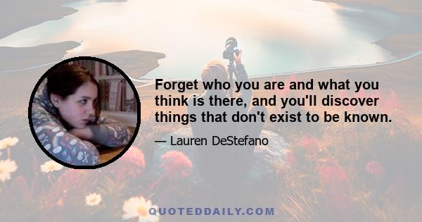 Forget who you are and what you think is there, and you'll discover things that don't exist to be known.