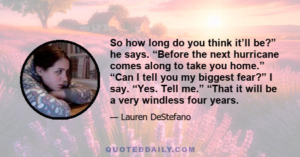So how long do you think it’ll be?” he says. “Before the next hurricane comes along to take you home.” “Can I tell you my biggest fear?” I say. “Yes. Tell me.” “That it will be a very windless four years.