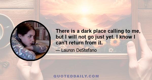 There is a dark place calling to me, but I will not go just yet. I know I can't return from it.
