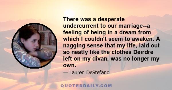 There was a desperate undercurrent to our marriage--a feeling of being in a dream from which I couldn't seem to awaken. A nagging sense that my life, laid out so neatly like the clothes Deirdre left on my divan, was no
