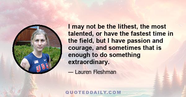 I may not be the lithest, the most talented, or have the fastest time in the field, but I have passion and courage, and sometimes that is enough to do something extraordinary.