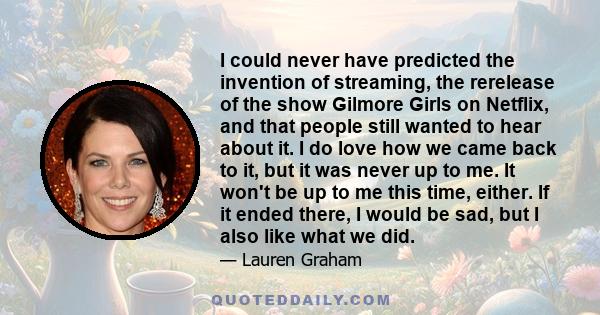 I could never have predicted the invention of streaming, the rerelease of the show Gilmore Girls on Netflix, and that people still wanted to hear about it. I do love how we came back to it, but it was never up to me. It