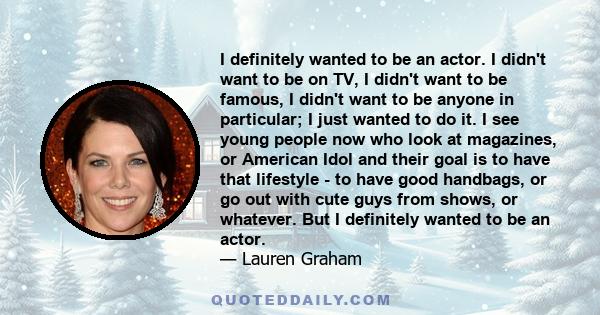 I definitely wanted to be an actor. I didn't want to be on TV, I didn't want to be famous, I didn't want to be anyone in particular; I just wanted to do it. I see young people now who look at magazines, or American Idol