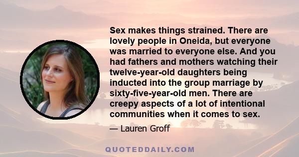 Sex makes things strained. There are lovely people in Oneida, but everyone was married to everyone else. And you had fathers and mothers watching their twelve-year-old daughters being inducted into the group marriage by