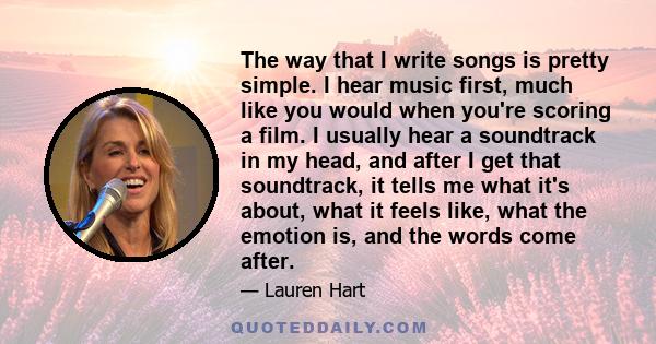 The way that I write songs is pretty simple. I hear music first, much like you would when you're scoring a film. I usually hear a soundtrack in my head, and after I get that soundtrack, it tells me what it's about, what