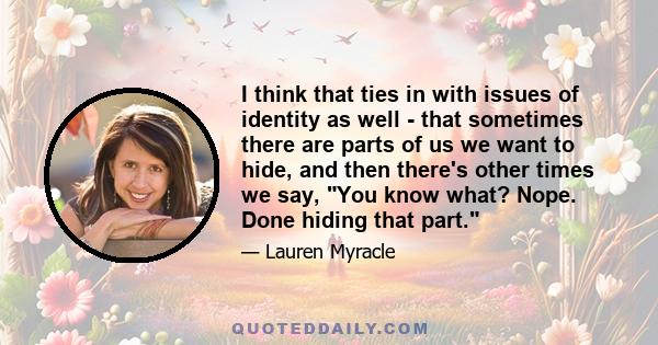 I think that ties in with issues of identity as well - that sometimes there are parts of us we want to hide, and then there's other times we say, You know what? Nope. Done hiding that part.