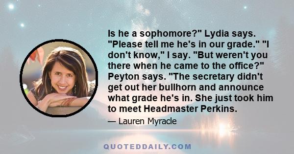 Is he a sophomore? Lydia says. Please tell me he's in our grade. I don't know, I say. But weren't you there when he came to the office? Peyton says. The secretary didn't get out her bullhorn and announce what grade he's
