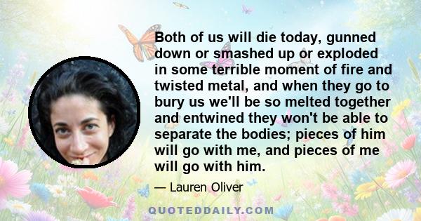 Both of us will die today, gunned down or smashed up or exploded in some terrible moment of fire and twisted metal, and when they go to bury us we'll be so melted together and entwined they won't be able to separate the