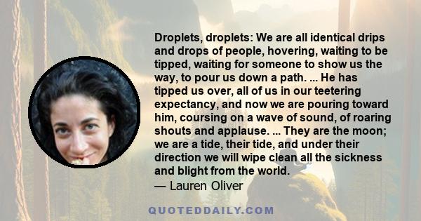 Droplets, droplets: We are all identical drips and drops of people, hovering, waiting to be tipped, waiting for someone to show us the way, to pour us down a path. ... He has tipped us over, all of us in our teetering