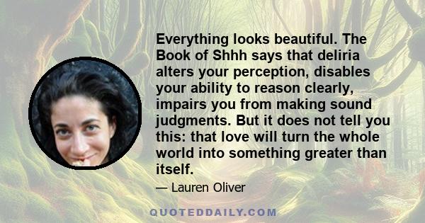Everything looks beautiful. The Book of Shhh says that deliria alters your perception, disables your ability to reason clearly, impairs you from making sound judgments. But it does not tell you this: that love will turn