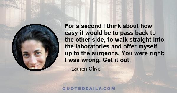 For a second I think about how easy it would be to pass back to the other side, to walk straight into the laboratories and offer myself up to the surgeons. You were right; I was wrong. Get it out.
