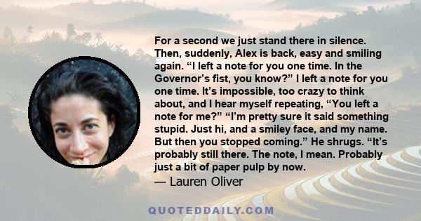 For a second we just stand there in silence. Then, suddenly, Alex is back, easy and smiling again. “I left a note for you one time. In the Governor’s fist, you know?” I left a note for you one time. It’s impossible, too