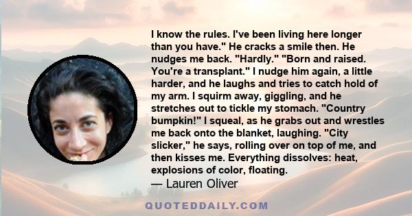 I know the rules. I've been living here longer than you have. He cracks a smile then. He nudges me back. Hardly. Born and raised. You're a transplant. I nudge him again, a little harder, and he laughs and tries to catch