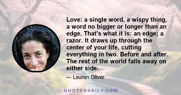 Love: a single word, a wispy thing, a word no bigger or longer than an edge. That's what it is: an edge; a razor. It draws up through the center of your life, cutting everything in two. Before and after. The rest of the