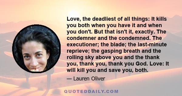 Love, the deadliest of all things: It kills you both when you have it and when you don't. But that isn't it, exactly. The condemner and the condemned. The executioner; the blade; the last-minute reprieve; the gasping