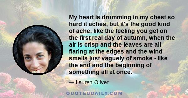 My heart is drumming in my chest so hard it aches, but it's the good kind of ache, like the feeling you get on the first real day of autumn, when the air is crisp and the leaves are all flaring at the edges and the wind