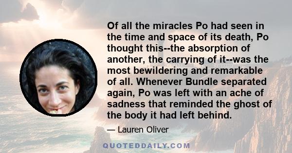 Of all the miracles Po had seen in the time and space of its death, Po thought this--the absorption of another, the carrying of it--was the most bewildering and remarkable of all. Whenever Bundle separated again, Po was