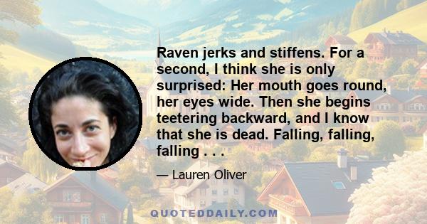 Raven jerks and stiffens. For a second, I think she is only surprised: Her mouth goes round, her eyes wide. Then she begins teetering backward, and I know that she is dead. Falling, falling, falling . . .