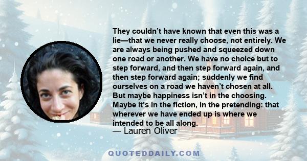 They couldn’t have known that even this was a lie—that we never really choose, not entirely. We are always being pushed and squeezed down one road or another. We have no choice but to step forward, and then step forward