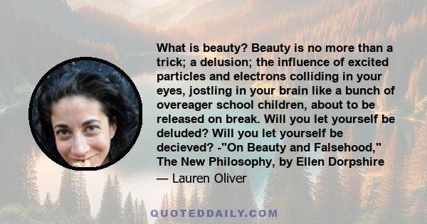 What is beauty? Beauty is no more than a trick; a delusion; the influence of excited particles and electrons colliding in your eyes, jostling in your brain like a bunch of overeager school children, about to be released