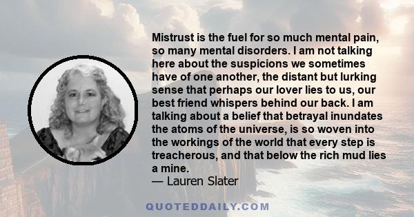 Mistrust is the fuel for so much mental pain, so many mental disorders. I am not talking here about the suspicions we sometimes have of one another, the distant but lurking sense that perhaps our lover lies to us, our
