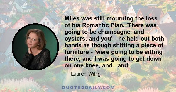 Miles was still mourning the loss of his Romantic Plan. 'There was going to be champagne, and oysters, and you' - he held out both hands as though shifting a piece of furniture - 'were going to be sitting there, and I