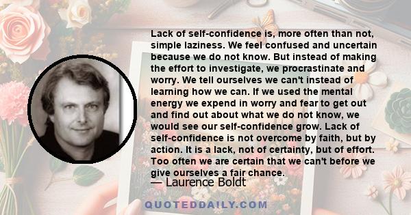 Lack of self-confidence is, more often than not, simple laziness. We feel confused and uncertain because we do not know. But instead of making the effort to investigate, we procrastinate and worry. We tell ourselves we