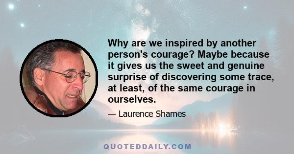 Why are we inspired by another person's courage? Maybe because it gives us the sweet and genuine surprise of discovering some trace, at least, of the same courage in ourselves.