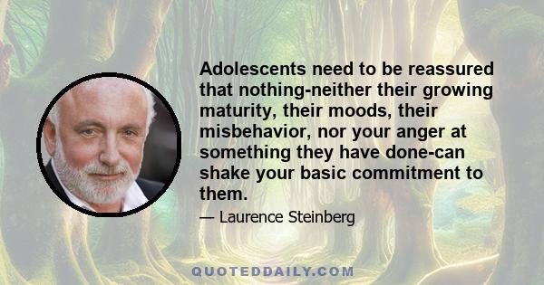 Adolescents need to be reassured that nothing-neither their growing maturity, their moods, their misbehavior, nor your anger at something they have done-can shake your basic commitment to them.