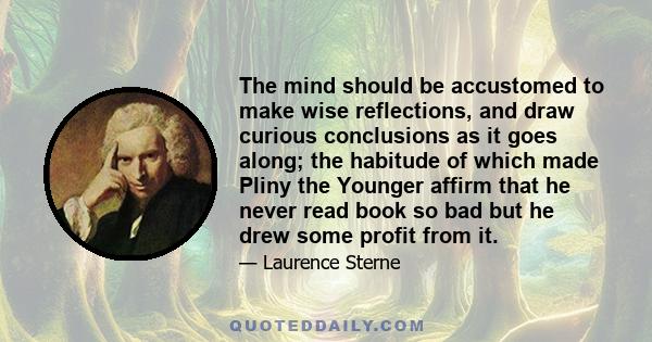 The mind should be accustomed to make wise reflections, and draw curious conclusions as it goes along; the habitude of which made Pliny the Younger affirm that he never read book so bad but he drew some profit from it.