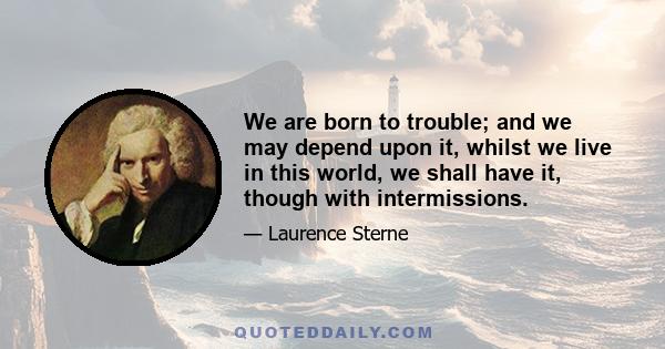 We are born to trouble; and we may depend upon it, whilst we live in this world, we shall have it, though with intermissions.