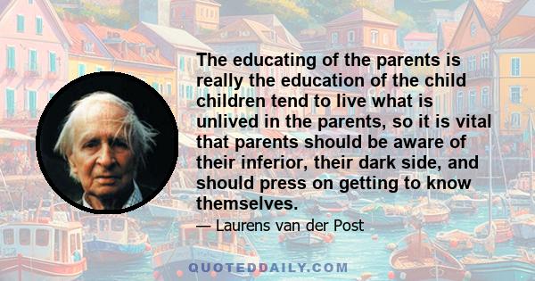 The educating of the parents is really the education of the child children tend to live what is unlived in the parents, so it is vital that parents should be aware of their inferior, their dark side, and should press on